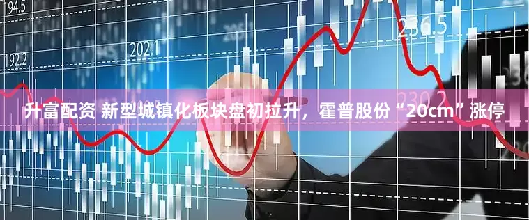 升富配资 新型城镇化板块盘初拉升，霍普股份“20cm”涨停