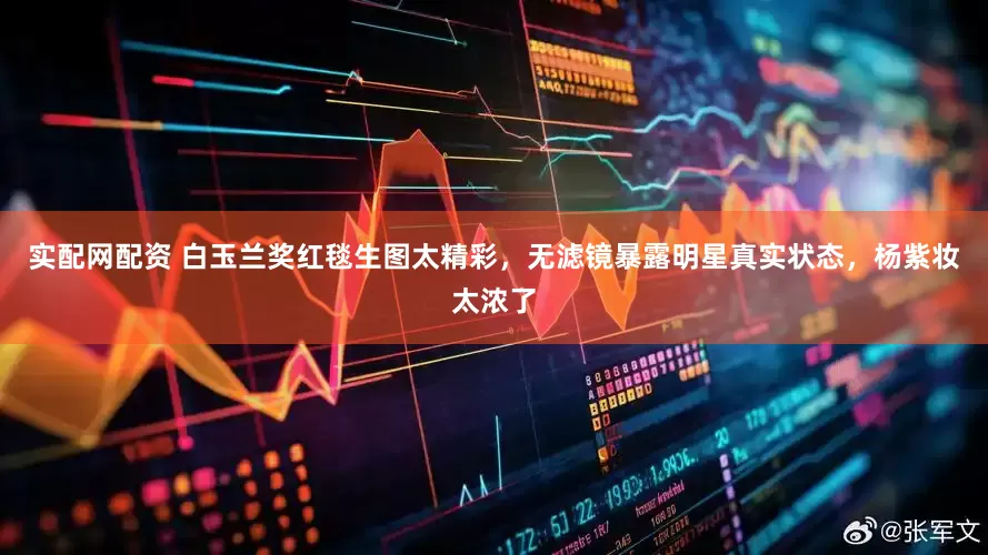 实配网配资 白玉兰奖红毯生图太精彩，无滤镜暴露明星真实状态，杨紫妆太浓了