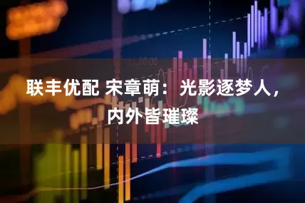 联丰优配 宋章萌：光影逐梦人，内外皆璀璨