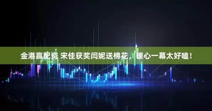 金港赢配资 宋佳获奖闫妮送棉花,暖心一幕太好嗑!