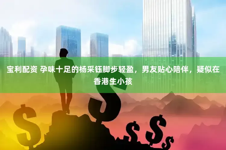 宝利配资 孕味十足的杨采钰脚步轻盈，男友贴心陪伴，疑似在香港生小孩