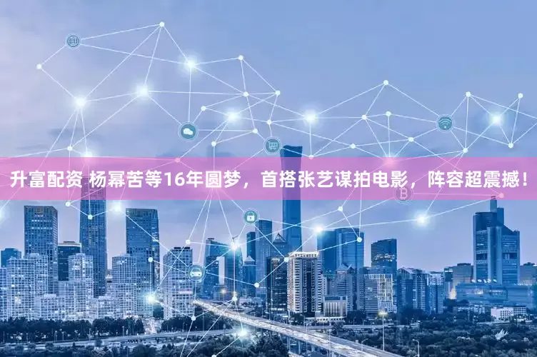 升富配资 杨幂苦等16年圆梦，首搭张艺谋拍电影，阵容超震撼！