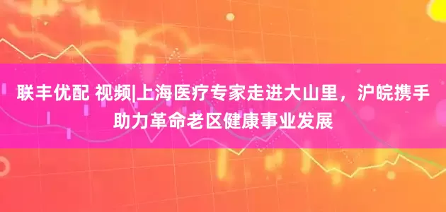联丰优配 视频|上海医疗专家走进大山里，沪皖携手助力革命老区健康事业发展