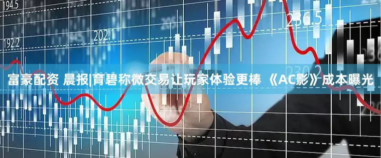 富豪配资 晨报|育碧称微交易让玩家体验更棒 《AC影》成本曝光
