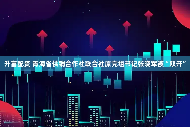 升富配资 青海省供销合作社联合社原党组书记张晓军被“双开”