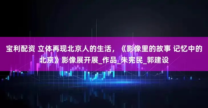 宝利配资 立体再现北京人的生活，《影像里的故事 记忆中的北京》影像展开展_作品_朱宪民_郭建设